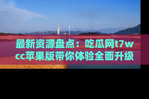 最新资源盘点:吃瓜网t7wcc苹果版带你体验全面升级