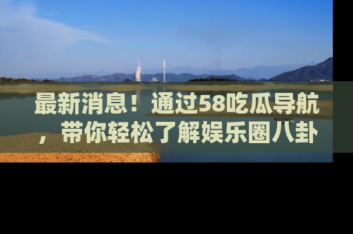 最新消息!通过58吃瓜导航,带你轻松了解娱乐圈八卦动态!