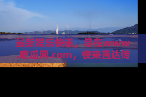 最新娱乐快讯,尽在www.吃瓜网.com,快来直达传送门收获惊喜吧!
