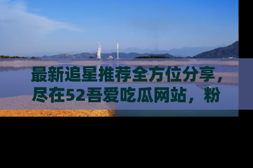 最新追星推荐全方位分享,尽在52吾爱吃瓜网站,粉丝必看